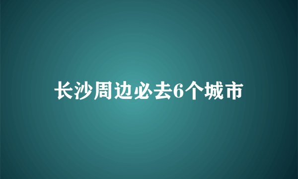 长沙周边必去6个城市