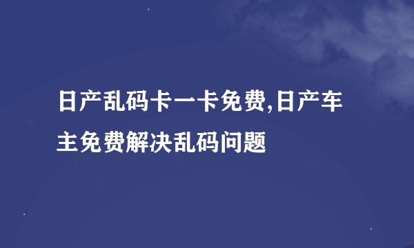 日产乱码卡一卡免费,日产车主免费解决乱码问题