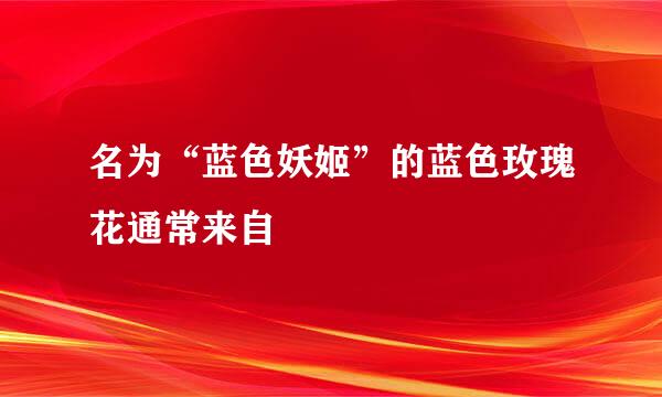 名为“蓝色妖姬”的蓝色玫瑰花通常来自