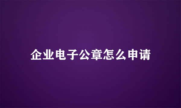 企业电子公章怎么申请