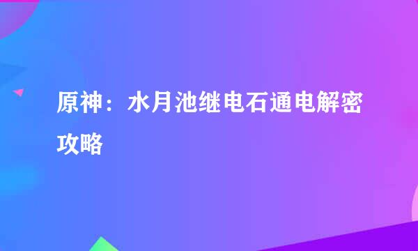 原神：水月池继电石通电解密攻略