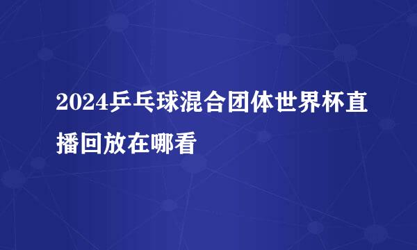 2024乒乓球混合团体世界杯直播回放在哪看