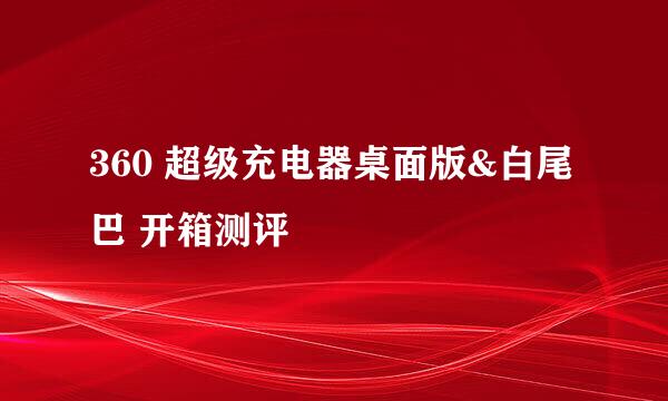 360 超级充电器桌面版&白尾巴 开箱测评