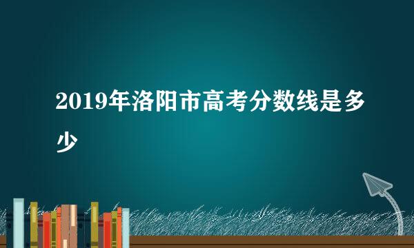 2019年洛阳市高考分数线是多少