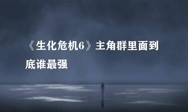 《生化危机6》主角群里面到底谁最强