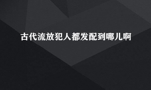 古代流放犯人都发配到哪儿啊