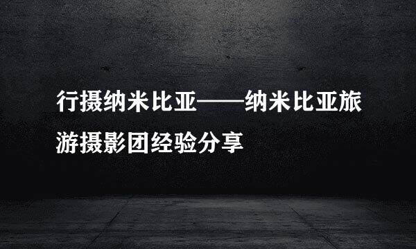 行摄纳米比亚——纳米比亚旅游摄影团经验分享