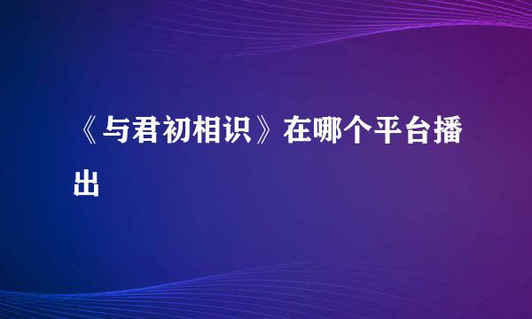 《与君初相识》在哪个平台播出
