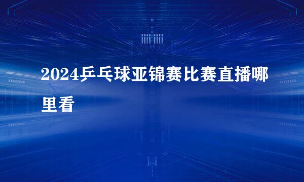 2024乒乓球亚锦赛比赛直播哪里看