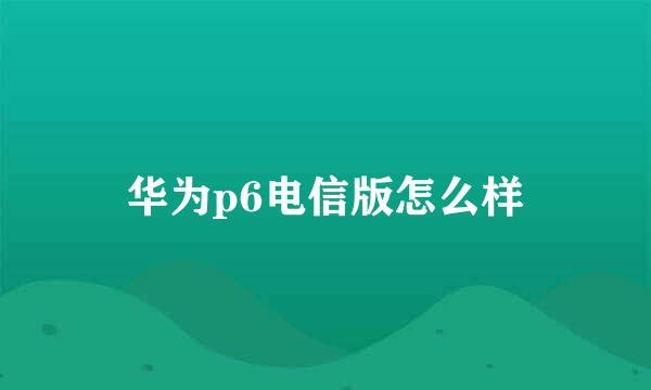 华为p6电信版怎么样