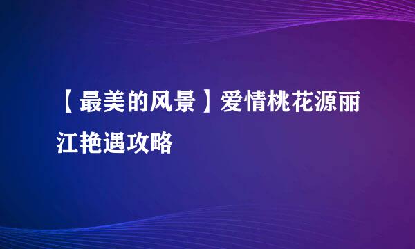 【最美的风景】爱情桃花源丽江艳遇攻略