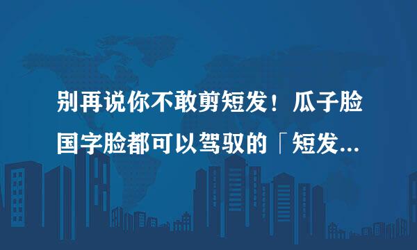 别再说你不敢剪短发！瓜子脸国字脸都可以驾驭的「短发型录」特辑