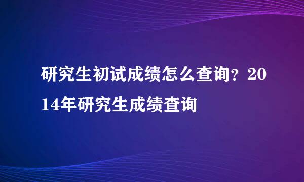 研究生初试成绩怎么查询？2014年研究生成绩查询