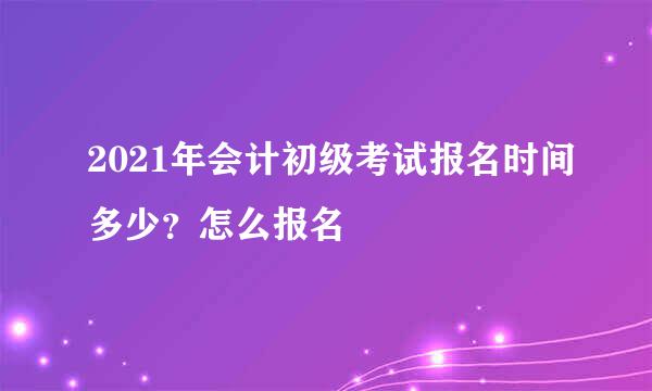 2021年会计初级考试报名时间多少？怎么报名
