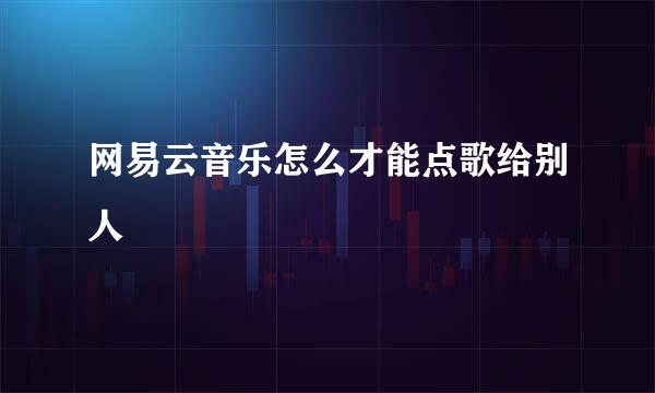 网易云音乐怎么才能点歌给别人