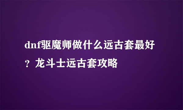 dnf驱魔师做什么远古套最好？龙斗士远古套攻略
