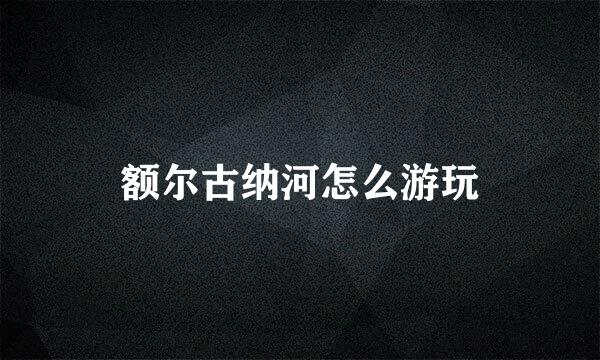 额尔古纳河怎么游玩
