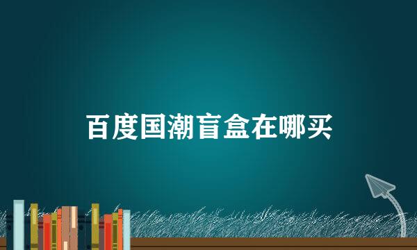百度国潮盲盒在哪买