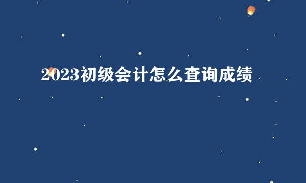 2023初级会计怎么查询成绩
