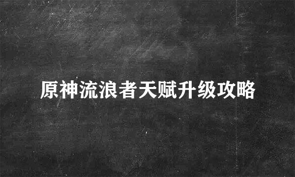 原神流浪者天赋升级攻略