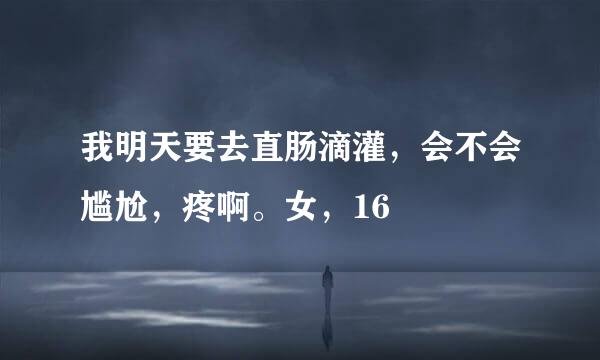 我明天要去直肠滴灌，会不会尴尬，疼啊。女，16