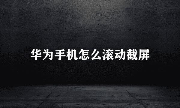 华为手机怎么滚动截屏