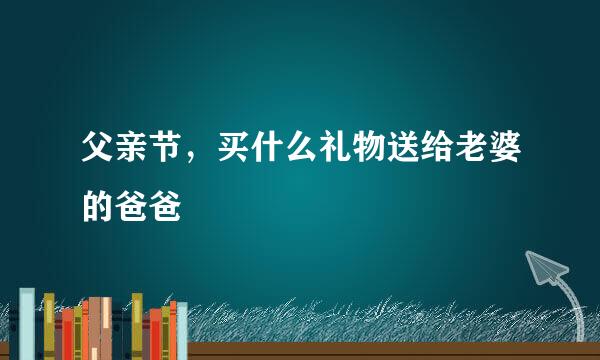 父亲节，买什么礼物送给老婆的爸爸