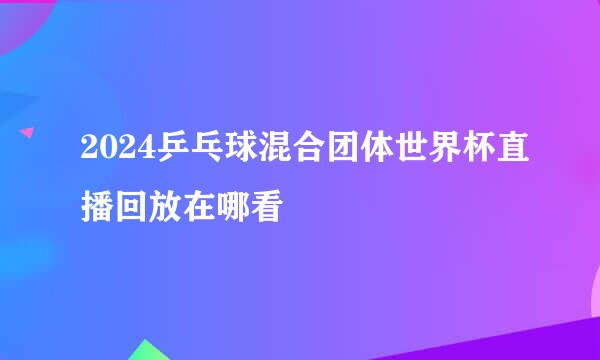 2024乒乓球混合团体世界杯直播回放在哪看
