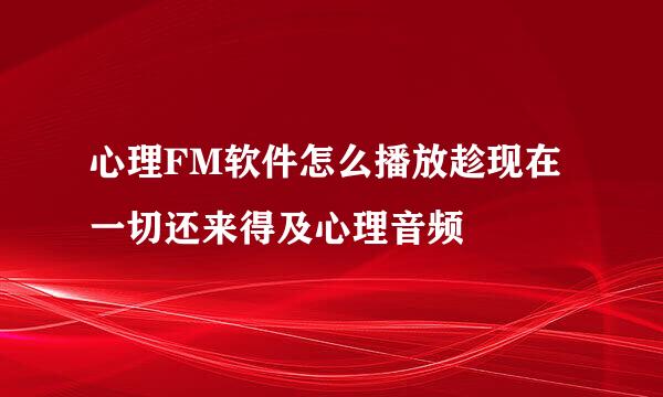 心理FM软件怎么播放趁现在一切还来得及心理音频