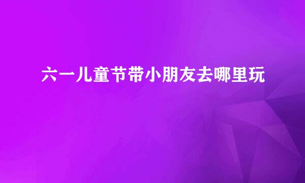 六一儿童节带小朋友去哪里玩