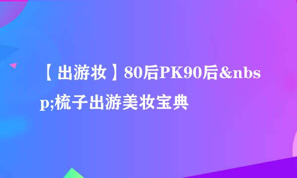 【出游妆】80后PK90后&nbsp;梳子出游美妆宝典