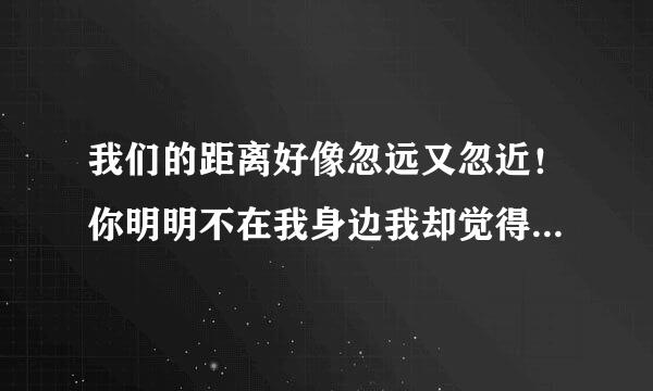 我们的距离好像忽远又忽近！你明明不在我身边我却觉得很近！什么歌