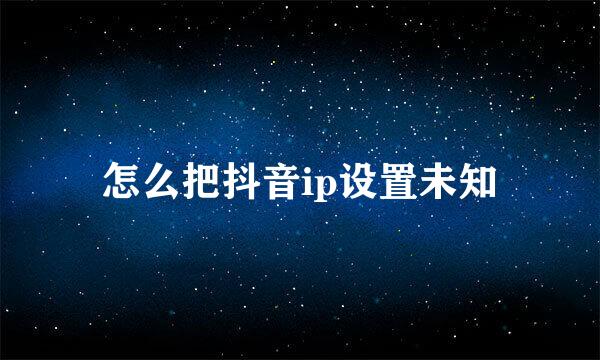 怎么把抖音ip设置未知