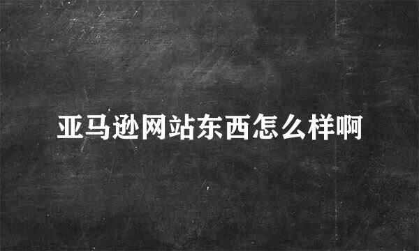 亚马逊网站东西怎么样啊