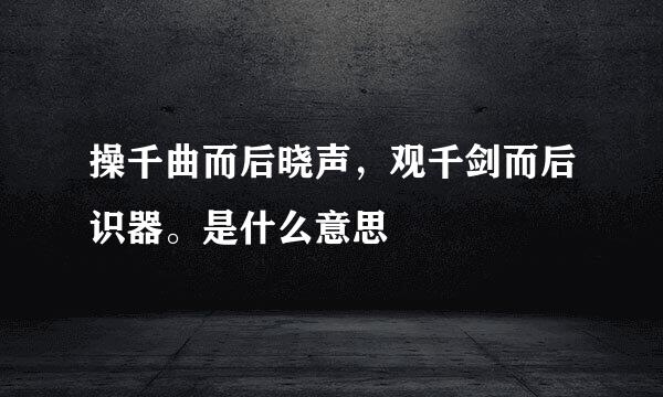 操千曲而后晓声，观千剑而后识器。是什么意思