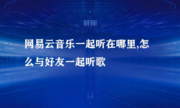 网易云音乐一起听在哪里,怎么与好友一起听歌