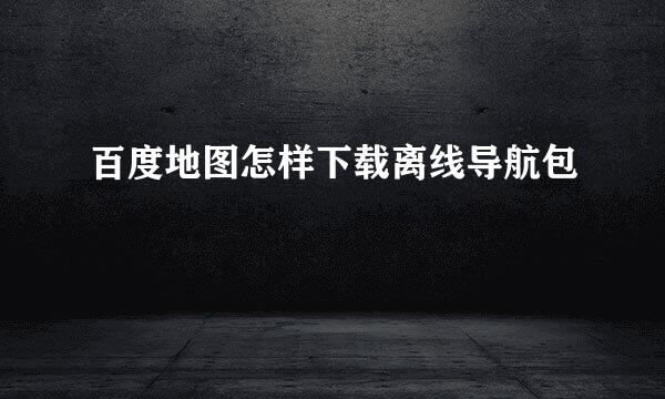 百度地图怎样下载离线导航包