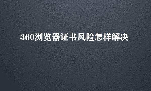 360浏览器证书风险怎样解决
