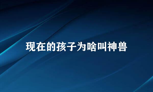 现在的孩子为啥叫神兽