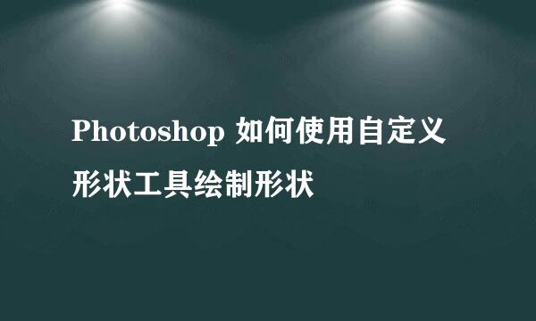 Photoshop 如何使用自定义形状工具绘制形状