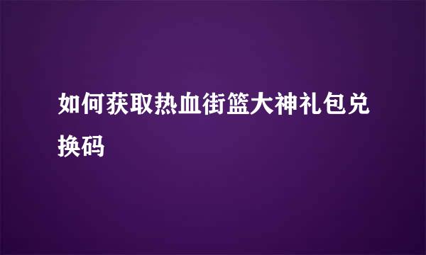 如何获取热血街篮大神礼包兑换码