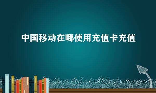 中国移动在哪使用充值卡充值
