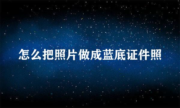 怎么把照片做成蓝底证件照