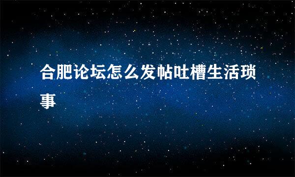 合肥论坛怎么发帖吐槽生活琐事
