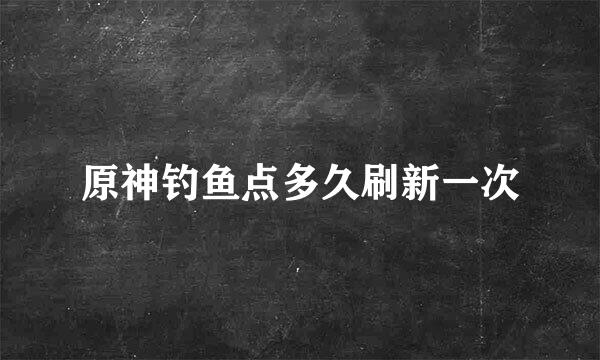 原神钓鱼点多久刷新一次