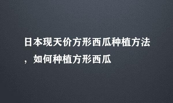 日本现天价方形西瓜种植方法，如何种植方形西瓜