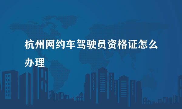 杭州网约车驾驶员资格证怎么办理