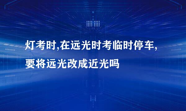 灯考时,在远光时考临时停车,要将远光改成近光吗