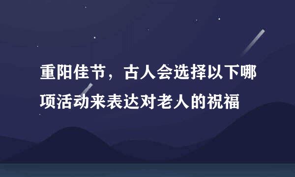 重阳佳节，古人会选择以下哪项活动来表达对老人的祝福