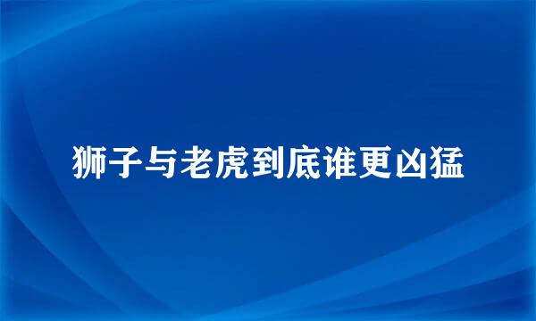 狮子与老虎到底谁更凶猛